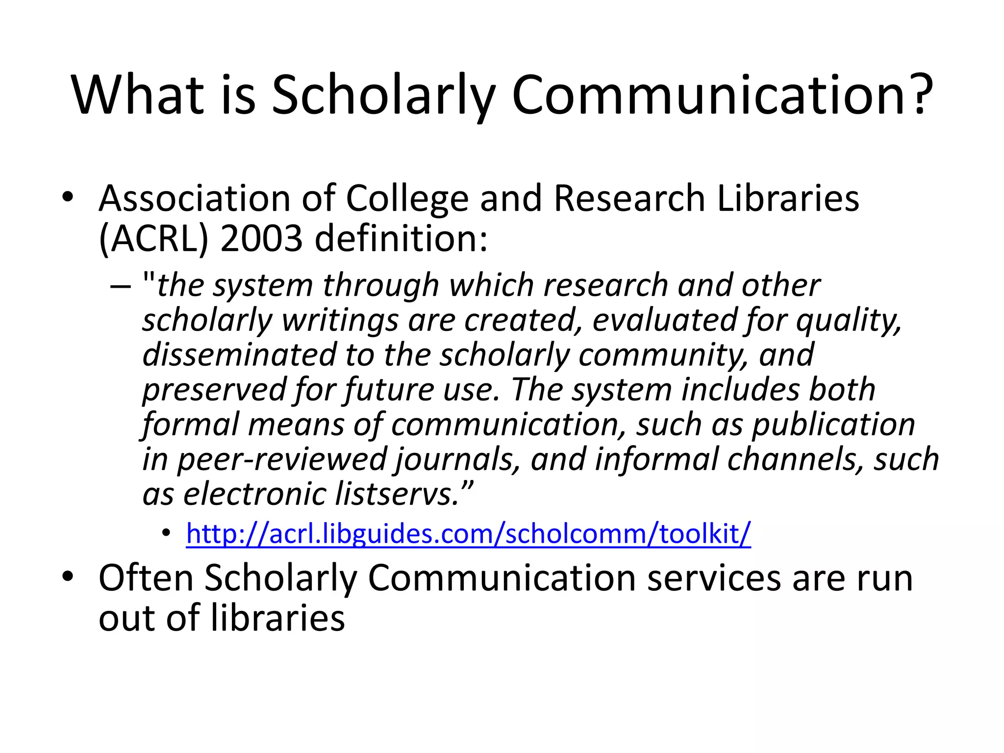 What is Scholarly Communication?
• Association of College and Research Libraries
(ACRL) 2003 definition:
– "the system through which research and other
scholarly writings are created, evaluated for quality,
disseminated to the scholarly community, and
preserved for future use. The system includes both
formal means of communication, such as publication
in peer-reviewed journals, and informal channels, such
as electronic listservs.”
• http://acrl.libguides.com/scholcomm/toolkit/
• Often Scholarly Communication services are run
out of libraries
 