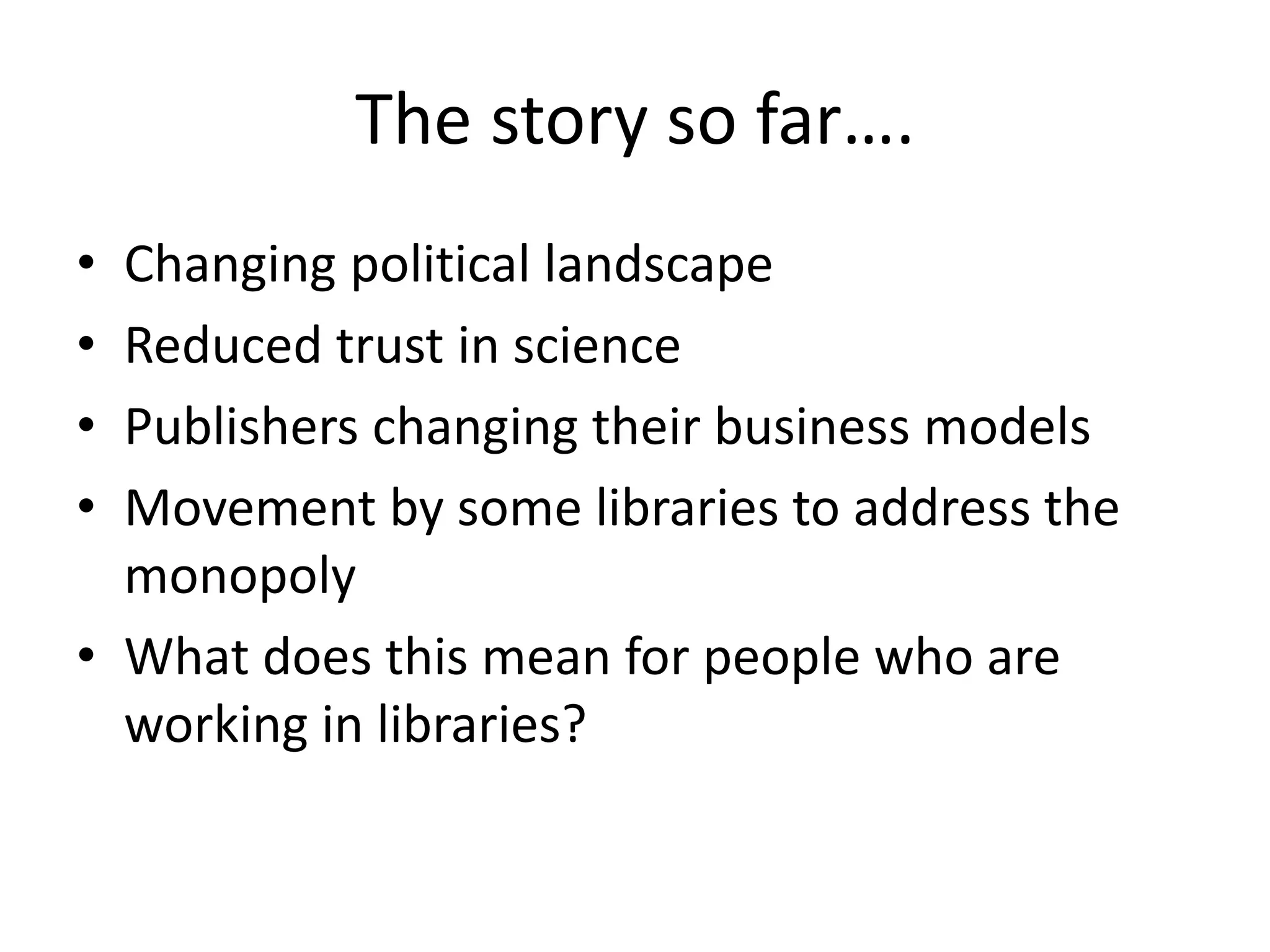 The story so far….
• Changing political landscape
• Reduced trust in science
• Publishers changing their business models
• Movement by some libraries to address the
monopoly
• What does this mean for people who are
working in libraries?
 