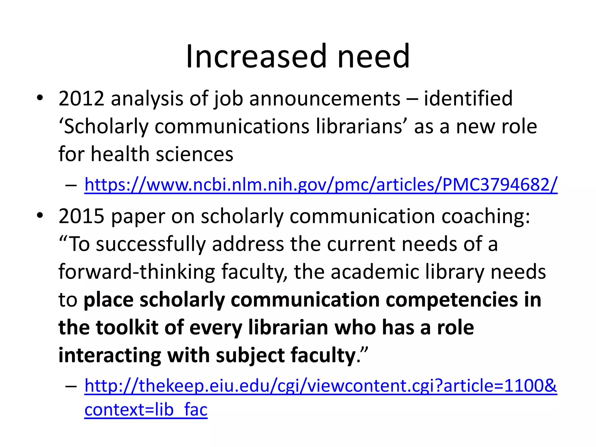 • 2012 analysis of job announcements – identified
‘Scholarly communications librarians’ as a new role
for health sciences
– https://www.ncbi.nlm.nih.gov/pmc/articles/PMC3794682/
• 2015 paper on scholarly communication coaching:
“To successfully address the current needs of a
forward-thinking faculty, the academic library needs
to place scholarly communication competencies in
the toolkit of every librarian who has a role
interacting with subject faculty.”
– http://thekeep.eiu.edu/cgi/viewcontent.cgi?article=1100&
context=lib_fac
Increased need
 