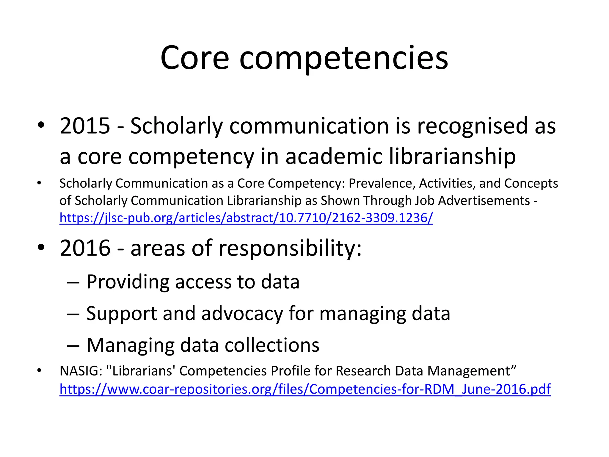 Core competencies
• 2015 - Scholarly communication is recognised as
a core competency in academic librarianship
• Scholarly Communication as a Core Competency: Prevalence, Activities, and Concepts
of Scholarly Communication Librarianship as Shown Through Job Advertisements -
https://jlsc-pub.org/articles/abstract/10.7710/2162-3309.1236/
• 2016 - areas of responsibility:
– Providing access to data
– Support and advocacy for managing data
– Managing data collections
• NASIG: "Librarians' Competencies Profile for Research Data Management”
https://www.coar-repositories.org/files/Competencies-for-RDM_June-2016.pdf
 
