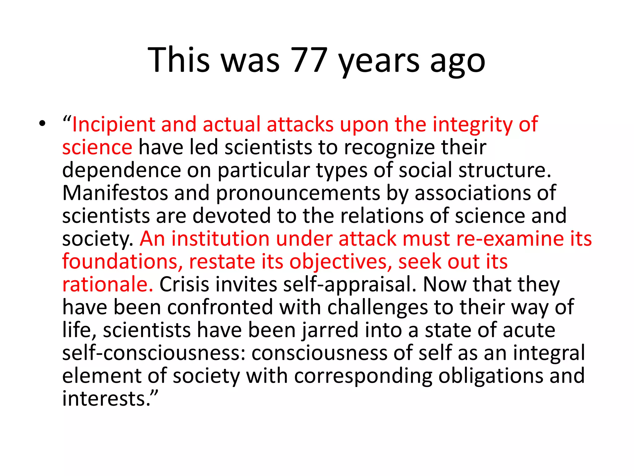 This was 77 years ago
• “Incipient and actual attacks upon the integrity of
science have led scientists to recognize their
dependence on particular types of social structure.
Manifestos and pronouncements by associations of
scientists are devoted to the relations of science and
society. An institution under attack must re-examine its
foundations, restate its objectives, seek out its
rationale. Crisis invites self-appraisal. Now that they
have been confronted with challenges to their way of
life, scientists have been jarred into a state of acute
self-consciousness: consciousness of self as an integral
element of society with corresponding obligations and
interests.”
 