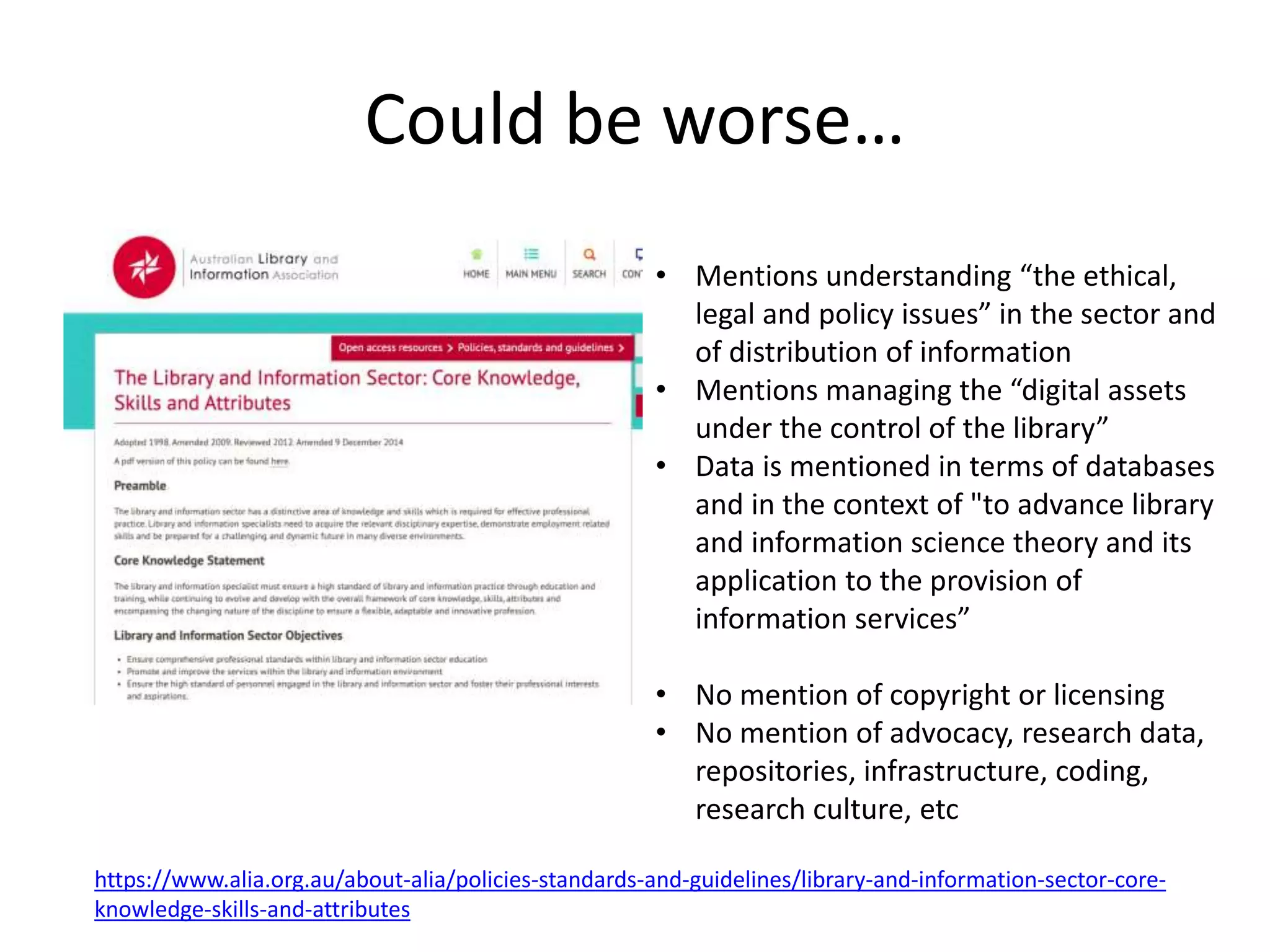 Could be worse…
https://www.alia.org.au/about-alia/policies-standards-and-guidelines/library-and-information-sector-core-
knowledge-skills-and-attributes
• Mentions understanding “the ethical,
legal and policy issues” in the sector and
of distribution of information
• Mentions managing the “digital assets
under the control of the library”
• Data is mentioned in terms of databases
and in the context of "to advance library
and information science theory and its
application to the provision of
information services”
• No mention of copyright or licensing
• No mention of advocacy, research data,
repositories, infrastructure, coding,
research culture, etc
 