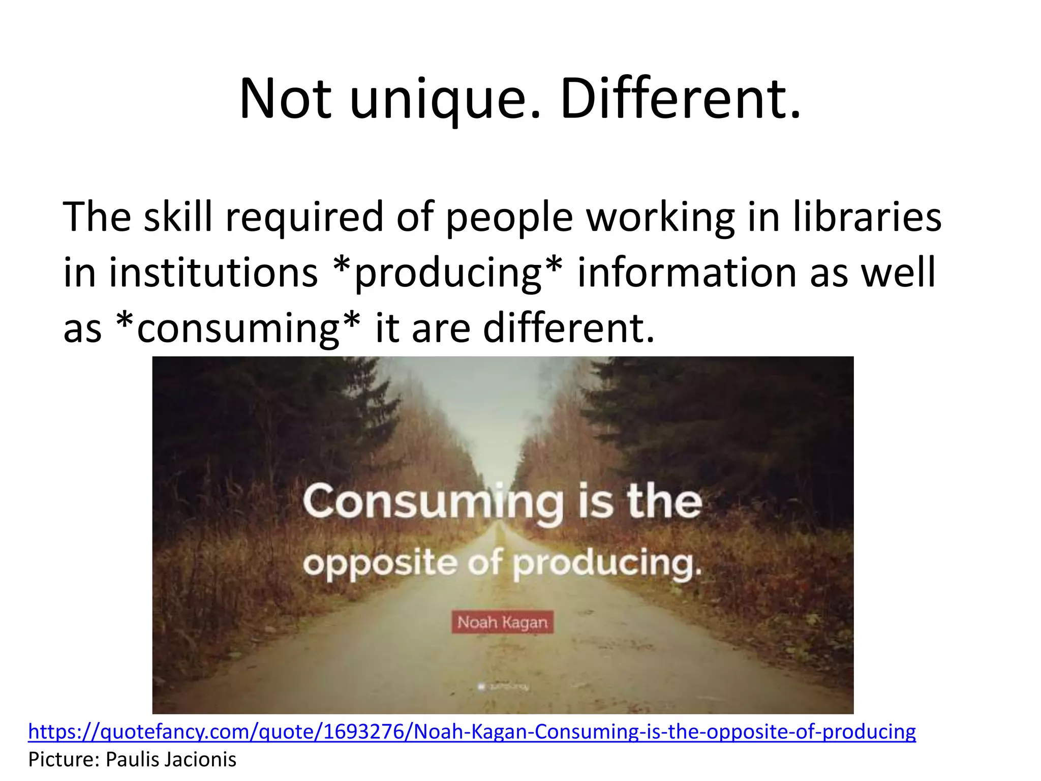 Not unique. Different.
The skill required of people working in libraries
in institutions *producing* information as well
as *consuming* it are different.
https://quotefancy.com/quote/1693276/Noah-Kagan-Consuming-is-the-opposite-of-producing
Picture: Paulis Jacionis
 