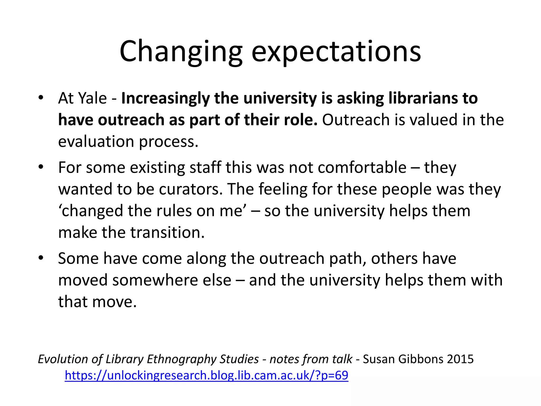 • At Yale - Increasingly the university is asking librarians to
have outreach as part of their role. Outreach is valued in the
evaluation process.
• For some existing staff this was not comfortable – they
wanted to be curators. The feeling for these people was they
‘changed the rules on me’ – so the university helps them
make the transition.
• Some have come along the outreach path, others have
moved somewhere else – and the university helps them with
that move.
Changing expectations
Evolution of Library Ethnography Studies - notes from talk - Susan Gibbons 2015
https://unlockingresearch.blog.lib.cam.ac.uk/?p=69
 
