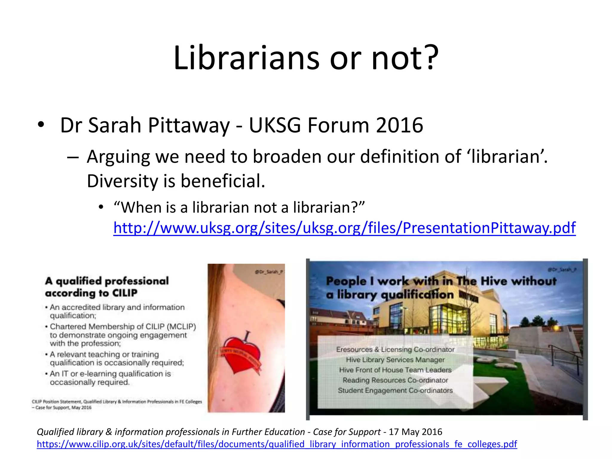 • Dr Sarah Pittaway - UKSG Forum 2016
– Arguing we need to broaden our definition of ‘librarian’.
Diversity is beneficial.
• “When is a librarian not a librarian?”
http://www.uksg.org/sites/uksg.org/files/PresentationPittaway.pdf
Librarians or not?
Qualified library & information professionals in Further Education - Case for Support - 17 May 2016
https://www.cilip.org.uk/sites/default/files/documents/qualified_library_information_professionals_fe_colleges.pdf
 