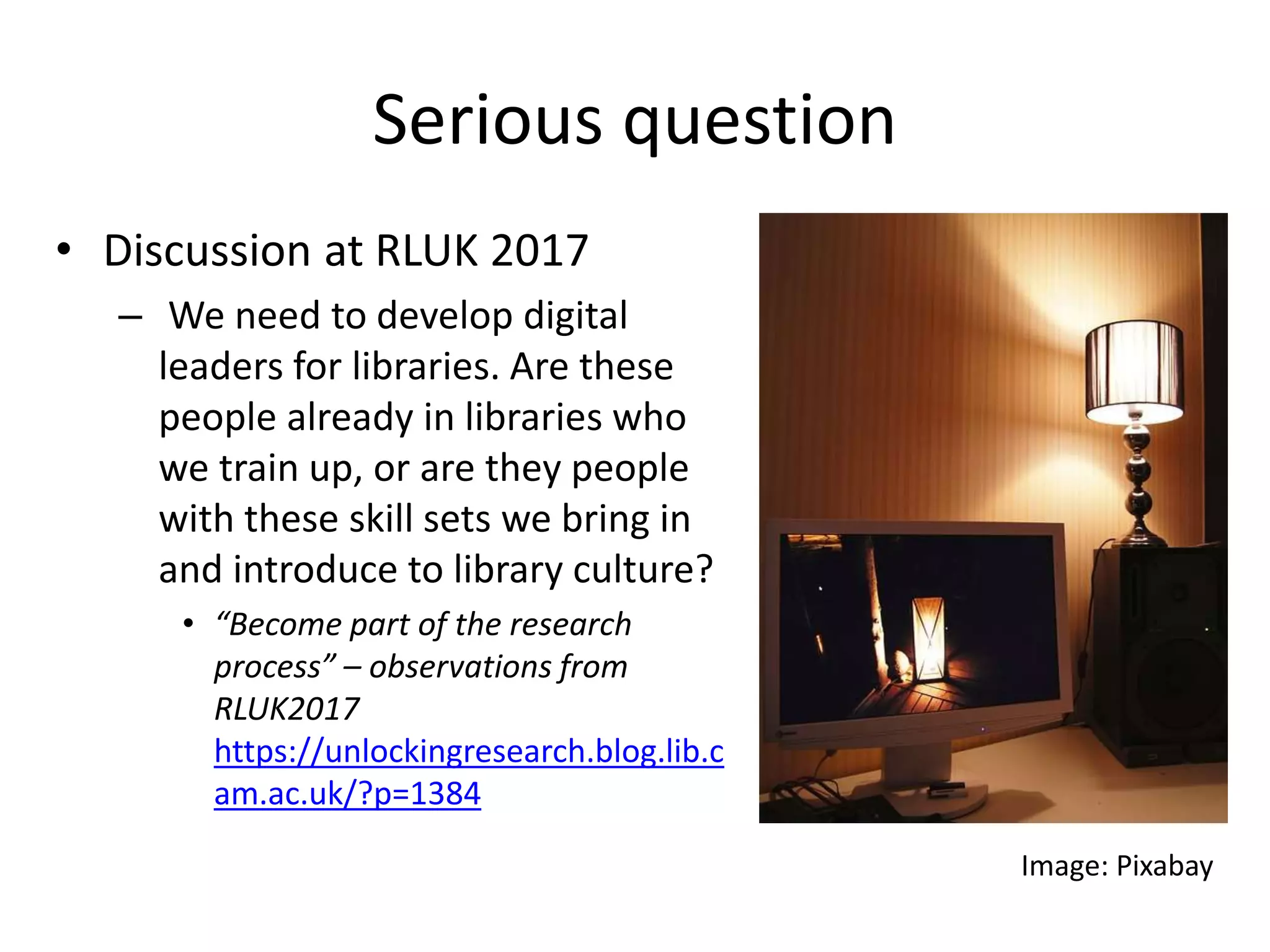 Serious question
• Discussion at RLUK 2017
– We need to develop digital
leaders for libraries. Are these
people already in libraries who
we train up, or are they people
with these skill sets we bring in
and introduce to library culture?
• “Become part of the research
process” – observations from
RLUK2017
https://unlockingresearch.blog.lib.c
am.ac.uk/?p=1384
Image: Pixabay
 