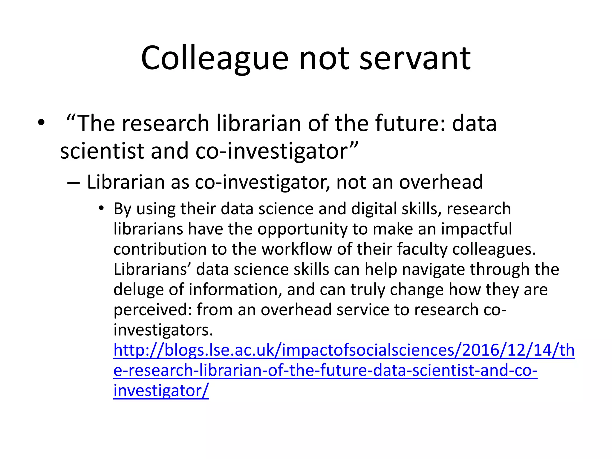 • “The research librarian of the future: data
scientist and co-investigator”
– Librarian as co-investigator, not an overhead
• By using their data science and digital skills, research
librarians have the opportunity to make an impactful
contribution to the workflow of their faculty colleagues.
Librarians’ data science skills can help navigate through the
deluge of information, and can truly change how they are
perceived: from an overhead service to research co-
investigators.
http://blogs.lse.ac.uk/impactofsocialsciences/2016/12/14/th
e-research-librarian-of-the-future-data-scientist-and-co-
investigator/
Colleague not servant
 