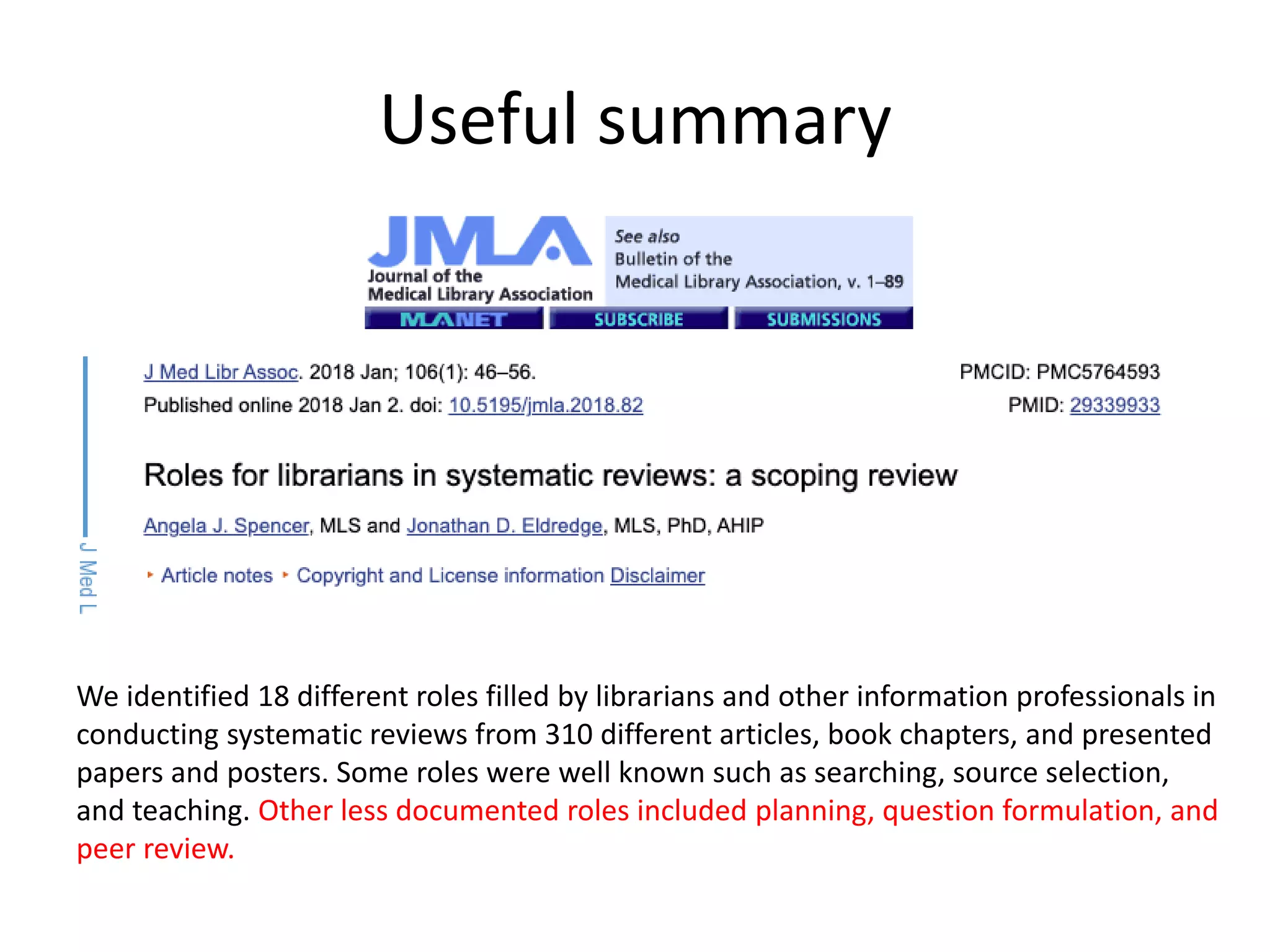 Useful summary
We identified 18 different roles filled by librarians and other information professionals in
conducting systematic reviews from 310 different articles, book chapters, and presented
papers and posters. Some roles were well known such as searching, source selection,
and teaching. Other less documented roles included planning, question formulation, and
peer review.
 