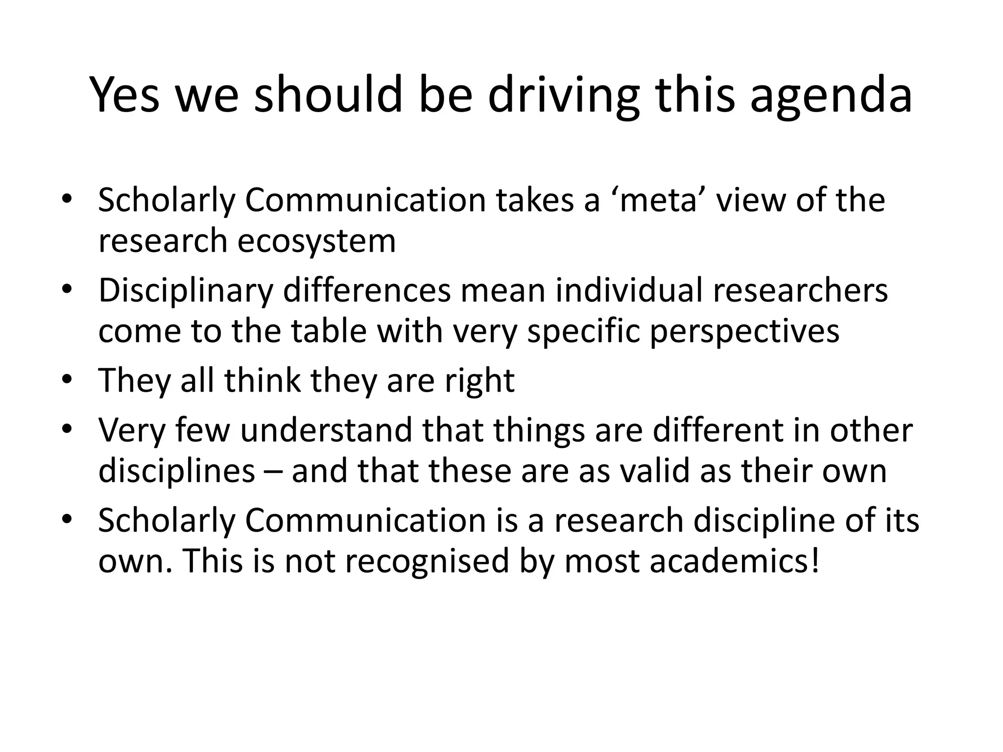 Yes we should be driving this agenda
• Scholarly Communication takes a ‘meta’ view of the
research ecosystem
• Disciplinary differences mean individual researchers
come to the table with very specific perspectives
• They all think they are right
• Very few understand that things are different in other
disciplines – and that these are as valid as their own
• Scholarly Communication is a research discipline of its
own. This is not recognised by most academics!
 
