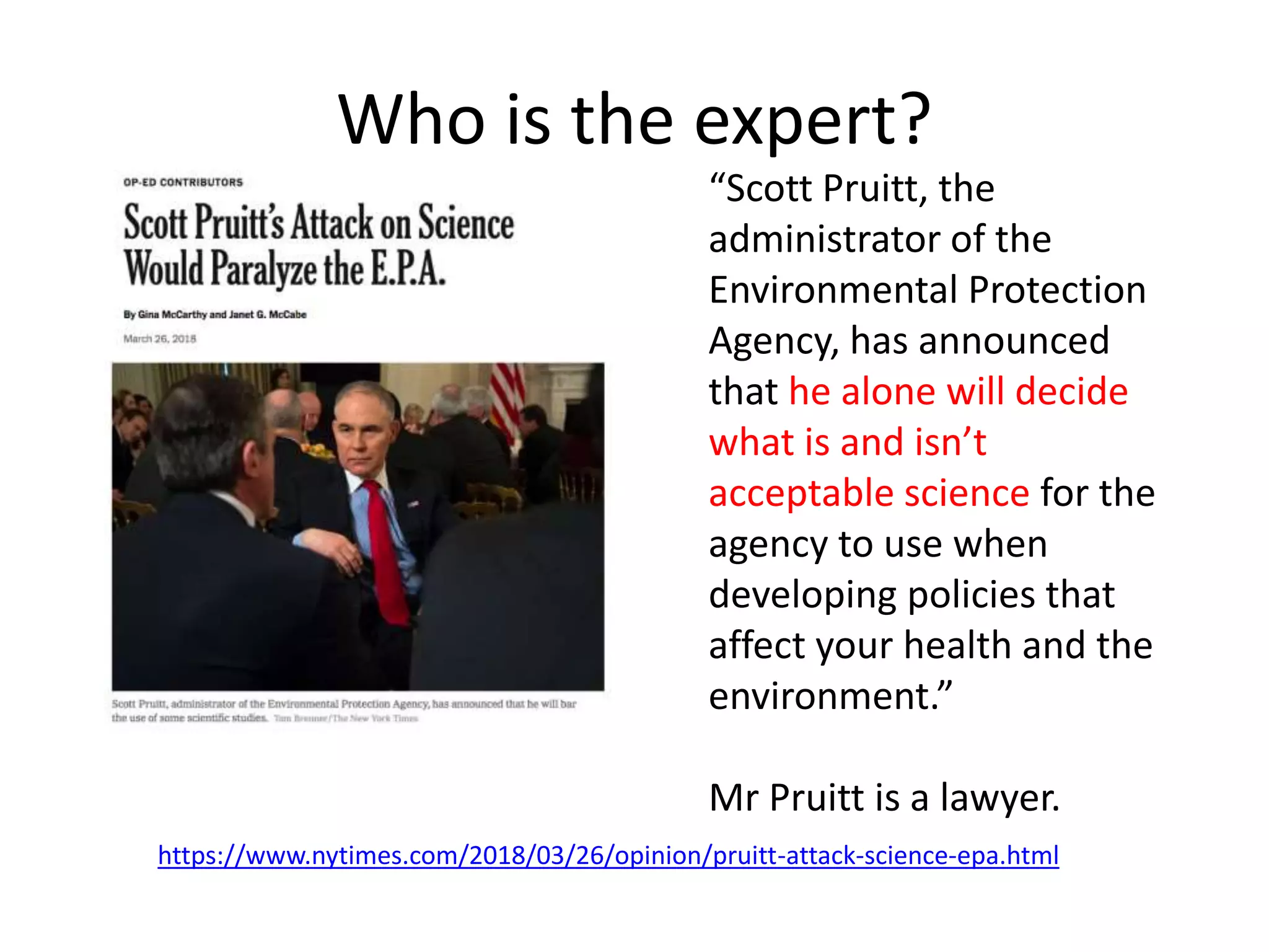 Who is the expert?
https://www.nytimes.com/2018/03/26/opinion/pruitt-attack-science-epa.html
“Scott Pruitt, the
administrator of the
Environmental Protection
Agency, has announced
that he alone will decide
what is and isn’t
acceptable science for the
agency to use when
developing policies that
affect your health and the
environment.”
Mr Pruitt is a lawyer.
 