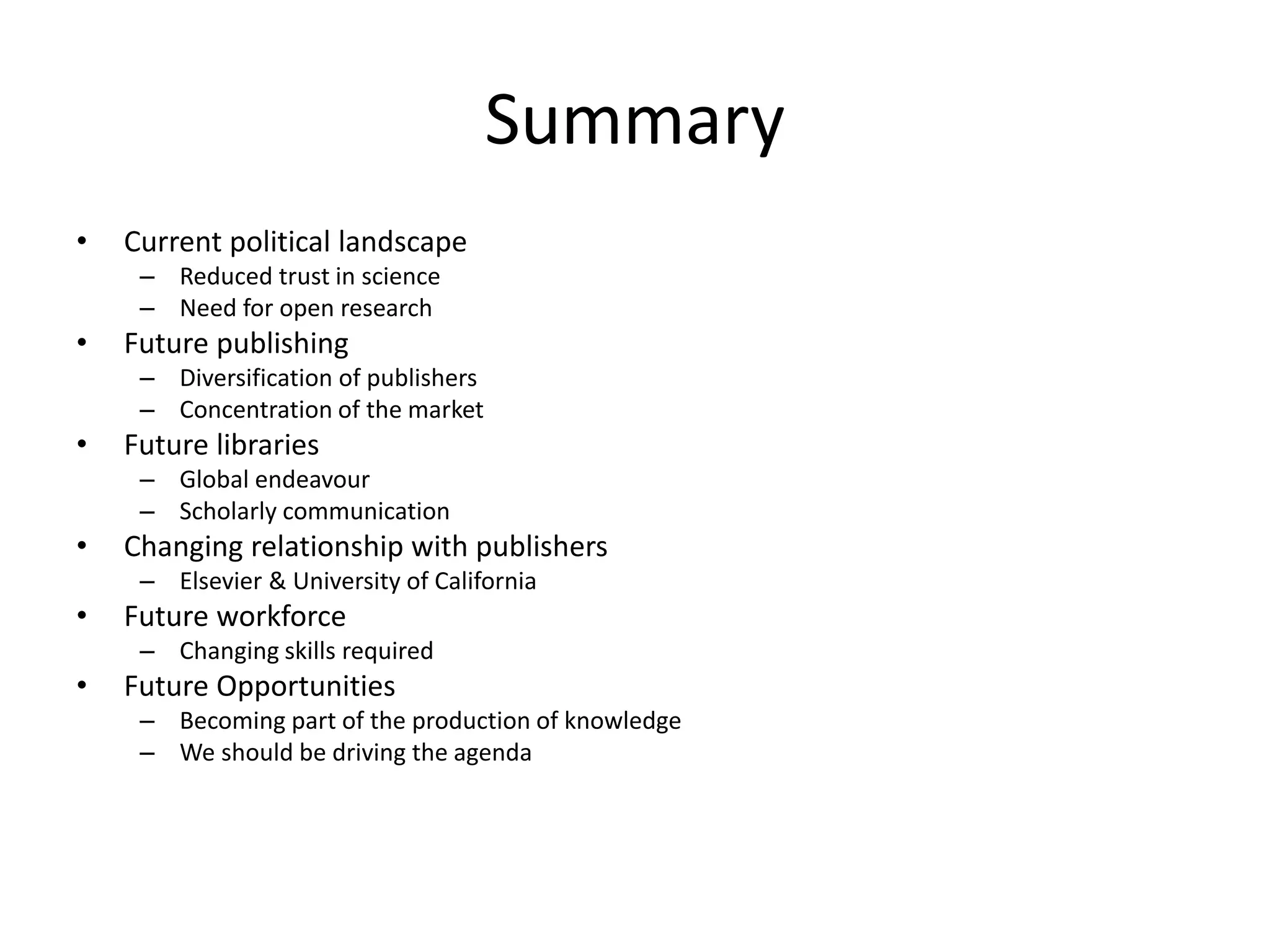 Summary
• Current political landscape
– Reduced trust in science
– Need for open research
• Future publishing​
– Diversification​ of publishers
– Concentration of the market
• Future libraries​
– Global endeavour
– Scholarly communication
• Changing relationship with publishers
– Elsevier & University of California ​
• Future workforce​
– Changing skills required
• Future Opportunities
– Becoming part of the production of knowledge
– We should be driving the agenda
 