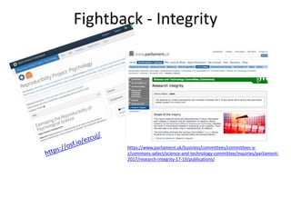 Fightback - Integrity
https://www.parliament.uk/business/committees/committees-a-
z/commons-select/science-and-technology-committee/inquiries/parliament-
2017/research-integrity-17-19/publications/
 