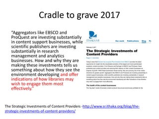 Cradle to grave 2017
“Aggregators like EBSCO and
ProQuest are investing substantially
in content support businesses, while
scientific publishers are investing
substantially in research
management and analytics
businesses. How and why they are
making these investments tells us
something about how they see the
environment developing and offer
indications of how libraries may
wish to engage them most
effectively.”
The Strategic Investments of Content Providers -http://www.sr.ithaka.org/blog/the-
strategic-investments-of-content-providers/
 