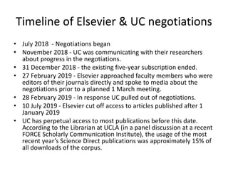 Timeline of Elsevier & UC negotiations
• July 2018 - Negotiations began
• November 2018 - UC was communicating with their researchers
about progress in the negotiations.
• 31 December 2018 - the existing five-year subscription ended.
• 27 February 2019 - Elsevier approached faculty members who were
editors of their journals directly and spoke to media about the
negotiations prior to a planned 1 March meeting.
• 28 February 2019 - In response UC pulled out of negotiations.
• 10 July 2019 - Elsevier cut off access to articles published after 1
January 2019
• UC has perpetual access to most publications before this date.
According to the Librarian at UCLA (in a panel discussion at a recent
FORCE Scholarly Communication Institute), the usage of the most
recent year’s Science Direct publications was approximately 15% of
all downloads of the corpus.
 