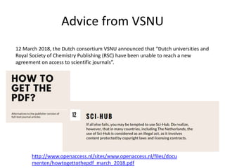 Advice from VSNU
http://www.openaccess.nl/sites/www.openaccess.nl/files/docu
menten/howtogettothepdf_march_2018.pdf
12 March 2018, the Dutch consortium VSNU announced that “Dutch universities and
Royal Society of Chemistry Publishing (RSC) have been unable to reach a new
agreement on access to scientific journals”.
 