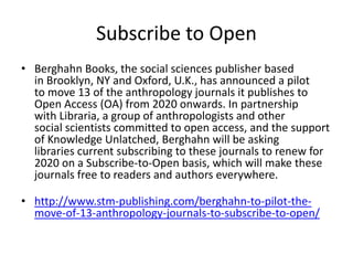 Subscribe to Open
• Berghahn Books, the social sciences publisher based
in Brooklyn, NY and Oxford, U.K., has announced a pilot
to move 13 of the anthropology journals it publishes to
Open Access (OA) from 2020 onwards. In partnership
with Libraria, a group of anthropologists and other
social scientists committed to open access, and the support
of Knowledge Unlatched, Berghahn will be asking
libraries current subscribing to these journals to renew for
2020 on a Subscribe-to-Open basis, which will make these
journals free to readers and authors everywhere.
• http://www.stm-publishing.com/berghahn-to-pilot-the-
move-of-13-anthropology-journals-to-subscribe-to-open/
 