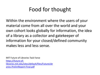 Food for thought
Within the environment where the users of your
material come from all over the world and your
own cohort looks globally for information, the idea
of a library as a collector and gatekeeper of
information for your closed/defined community
makes less and less sense.
MIT Future of Libraries Task Force
https://future-of-
libraries.mit.edu/sites/default/files/FutureLibr
aries-PrelimReport-Final.pdf
 