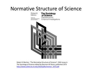 Normative Structure of Science
Robert K Merton, “The Normative Structure of Science”, 1942 essay in
The Sociology of Science edited by Norman W Storer, published 1973
http://www.collier.sts.vt.edu/5424/pdfs/merton_1973.pdf
 