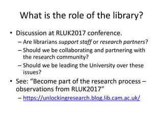 What is the role of the library?
• Discussion at RLUK2017 conference.
– Are librarians support staff or research partners?
– Should we be collaborating and partnering with
the research community?
– Should we be leading the University over these
issues?
• See: “Become part of the research process –
observations from RLUK2017”
– https://unlockingresearch.blog.lib.cam.ac.uk/
 