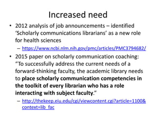 • 2012 analysis of job announcements – identified
‘Scholarly communications librarians’ as a new role
for health sciences
– https://www.ncbi.nlm.nih.gov/pmc/articles/PMC3794682/
• 2015 paper on scholarly communication coaching:
“To successfully address the current needs of a
forward-thinking faculty, the academic library needs
to place scholarly communication competencies in
the toolkit of every librarian who has a role
interacting with subject faculty.”
– http://thekeep.eiu.edu/cgi/viewcontent.cgi?article=1100&
context=lib_fac
Increased need
 