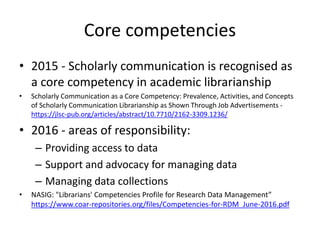 Core competencies
• 2015 - Scholarly communication is recognised as
a core competency in academic librarianship
• Scholarly Communication as a Core Competency: Prevalence, Activities, and Concepts
of Scholarly Communication Librarianship as Shown Through Job Advertisements -
https://jlsc-pub.org/articles/abstract/10.7710/2162-3309.1236/
• 2016 - areas of responsibility:
– Providing access to data
– Support and advocacy for managing data
– Managing data collections
• NASIG: "Librarians' Competencies Profile for Research Data Management”
https://www.coar-repositories.org/files/Competencies-for-RDM_June-2016.pdf
 