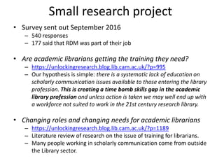 Small research project
• Survey sent out September 2016
– 540 responses
– 177 said that RDM was part of their job
• Are academic librarians getting the training they need?
– https://unlockingresearch.blog.lib.cam.ac.uk/?p=995
– Our hypothesis is simple: there is a systematic lack of education on
scholarly communication issues available to those entering the library
profession. This is creating a time bomb skills gap in the academic
library profession and unless action is taken we may well end up with
a workforce not suited to work in the 21st century research library.
• Changing roles and changing needs for academic librarians
– https://unlockingresearch.blog.lib.cam.ac.uk/?p=1189
– Literature review of research on the issue of training for librarians.
– Many people working in scholarly communication come from outside
the Library sector.
 