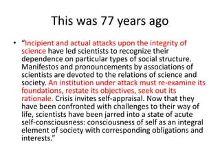 This was 77 years ago
• “Incipient and actual attacks upon the integrity of
science have led scientists to recognize their
dependence on particular types of social structure.
Manifestos and pronouncements by associations of
scientists are devoted to the relations of science and
society. An institution under attack must re-examine its
foundations, restate its objectives, seek out its
rationale. Crisis invites self-appraisal. Now that they
have been confronted with challenges to their way of
life, scientists have been jarred into a state of acute
self-consciousness: consciousness of self as an integral
element of society with corresponding obligations and
interests.”
 