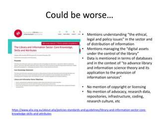 Could be worse…
https://www.alia.org.au/about-alia/policies-standards-and-guidelines/library-and-information-sector-core-
knowledge-skills-and-attributes
• Mentions understanding “the ethical,
legal and policy issues” in the sector and
of distribution of information
• Mentions managing the “digital assets
under the control of the library”
• Data is mentioned in terms of databases
and in the context of "to advance library
and information science theory and its
application to the provision of
information services”
• No mention of copyright or licensing
• No mention of advocacy, research data,
repositories, infrastructure, coding,
research culture, etc
 