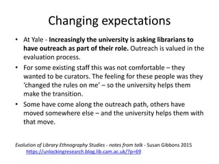 • At Yale - Increasingly the university is asking librarians to
have outreach as part of their role. Outreach is valued in the
evaluation process.
• For some existing staff this was not comfortable – they
wanted to be curators. The feeling for these people was they
‘changed the rules on me’ – so the university helps them
make the transition.
• Some have come along the outreach path, others have
moved somewhere else – and the university helps them with
that move.
Changing expectations
Evolution of Library Ethnography Studies - notes from talk - Susan Gibbons 2015
https://unlockingresearch.blog.lib.cam.ac.uk/?p=69
 
