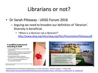 • Dr Sarah Pittaway - UKSG Forum 2016
– Arguing we need to broaden our definition of ‘librarian’.
Diversity is beneficial.
• “When is a librarian not a librarian?”
http://www.uksg.org/sites/uksg.org/files/PresentationPittaway.pdf
Librarians or not?
Qualified library & information professionals in Further Education - Case for Support - 17 May 2016
https://www.cilip.org.uk/sites/default/files/documents/qualified_library_information_professionals_fe_colleges.pdf
 