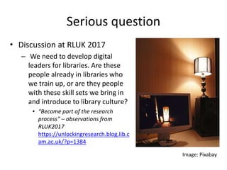 Serious question
• Discussion at RLUK 2017
– We need to develop digital
leaders for libraries. Are these
people already in libraries who
we train up, or are they people
with these skill sets we bring in
and introduce to library culture?
• “Become part of the research
process” – observations from
RLUK2017
https://unlockingresearch.blog.lib.c
am.ac.uk/?p=1384
Image: Pixabay
 