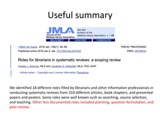 Useful summary
We identified 18 different roles filled by librarians and other information professionals in
conducting systematic reviews from 310 different articles, book chapters, and presented
papers and posters. Some roles were well known such as searching, source selection,
and teaching. Other less documented roles included planning, question formulation, and
peer review.
 