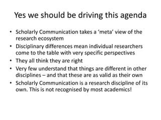 Yes we should be driving this agenda
• Scholarly Communication takes a ‘meta’ view of the
research ecosystem
• Disciplinary differences mean individual researchers
come to the table with very specific perspectives
• They all think they are right
• Very few understand that things are different in other
disciplines – and that these are as valid as their own
• Scholarly Communication is a research discipline of its
own. This is not recognised by most academics!
 