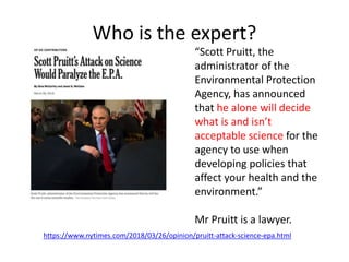 Who is the expert?
https://www.nytimes.com/2018/03/26/opinion/pruitt-attack-science-epa.html
“Scott Pruitt, the
administrator of the
Environmental Protection
Agency, has announced
that he alone will decide
what is and isn’t
acceptable science for the
agency to use when
developing policies that
affect your health and the
environment.”
Mr Pruitt is a lawyer.
 