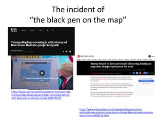 The incident of
“the black pen on the map”
https://www.cbsnews.com/news/trump-hurricane-map-
briefing-today-shows-dorian-tracker-seemingly-altered-
with-black-pen-or-sharpie-marker-2019-09-04/
https://www.independent.co.uk/news/world/americas/us-
politics/trump-map-hurricane-dorian-sharpie-fake-doctored-alabama-
noaa-storm-a9092521.html
 