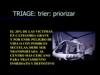 TRIAGE: trier: priorizar

EL 20% DE LAS VICTIMAS
EN CATEGORIA GRAVE
Y POR ENDE PELIGRO DE
VIDA O CON POSIBLES
SECUELAS, DEBE SER
TRANSPORTADA AL
CENTRO MÁS CERCANO
PARA TRATAMIENTO
INMEDIATO Y DEFINITIVO
 