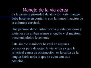 Manejo de la vía aérea
Es la primera prioridad de atención; este manejo
debe hacerse en conjunto con la inmovilización de
la columna cervical.
Una persona debe entrar por la puerta posterior y
sostener con ambas manos el cuello y el mentón,
traccionándolos levemente
Esta simple maniobra bastará en algunas
ocasiones para despejar la vía aérea ya que la
principal causa de obstrucción es la caída de la
lengua hacia atrás la que se evita con esta
posición.
 