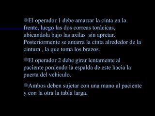 fEl operador 1 debe amarrar la cinta en la
frente, luego las dos correas torácicas,
ubicandola bajo las axilas sin apretar.
Posteriormente se amarra la cinta alrededor de la
cintura , la que toma los brazos.
fEl operador 2 debe girar lentamente al
paciente poniendo la espalda de este hacia la
puerta del vehículo.
fAmbos deben sujetar con una mano al paciente
y con la otra la tabla larga.
 
