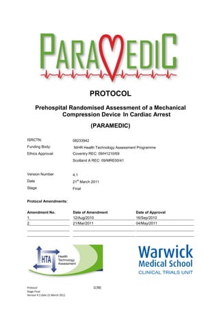 Protocol 1(38)
Stage Final
Version 4.1 date 21 March 2011
PROTOCOL
Prehospital Randomised Assessment of a Mechanical
Compression Device In Cardiac Arrest
(PARAMEDIC)
Prehospital Randomised Assessment
of Mechanical Compression Device
in Cardiac Arrest
ISRCTN: 08233942
Funding Body: NIHR Health Technology Assessment Programme
Ethics Approval: Coventry REC: 09/H1210/69
Scotland A REC: 09/MRE00/41
Version Number 4.1
Date 21
st
March 2011
Stage Final
Protocol Amendments:
Amendment No. Date of Amendment Date of Approval
1. 12/Aug/2010 16/Sep/2010
2. 21/Mar/2011 04/May/2011
 