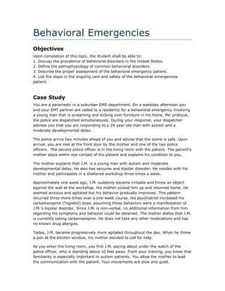 Behavioral Emergencies
Objectives
Upon completion of this topic, the student shall be able to:
1. Discuss the prevalence of behavioral disorders in the United States.
2. Define the pathophysiology of common behavioral disorders.
3. Describe the proper assessment of the behavioral emergency patient.
4. List the steps in the ongoing care and safety of the behavioral emergencies
patient.
Case Study
You are a paramedic in a suburban EMS department. On a weekday afternoon you
and your EMT partner are called to a residence for a behavioral emergency involving
a young man that is screaming and kicking over furniture in his home. Per protocol,
the police are dispatched simultaneously. During your response, your dispatcher
advises you that you are responding to a 24 year-old man with autism and a
moderate developmental delay.
The police arrive two minutes ahead of you and advise that the scene is safe. Upon
arrival, you are met at the front door by the mother and one of the two police
officers. The second police officer is in the living room with the patient. The patient’s
mother stays within eye contact of the patient and explains his condition to you.
The mother explains that J.M. is a young man with autism and moderate
developmental delay. He also has seizures and bipolar disorder. He resides with his
mother and participates in a sheltered workshop three times a week.
Approximately one week ago, J.M. suddenly became irritable and threw an object
against the wall at the workshop. His mother picked him up and returned home. He
seemed anxious and agitated but his behavior gradually improved. This pattern
recurred three more times over a one-week course. His psychiatrist increased his
carbamazepine (Tegretol) dose, assuming these behaviors were a manifestation of
J.M.’s bipolar disorder. Since J.M. is non-verbal, no additional information from him
regarding his symptoms and behavior could be obtained. The mother states that J.M.
is currently taking carbamazepine. He does not take any other medications and has
no known drug allergies.
Today, J.M. became progressively more agitated throughout the day. When he threw
a pan at the kitchen window, his mother decided to call for help.
As you enter the living room, you find J.M. pacing about under the watch of the
police officer, who is standing about 10 feet away. From your training, you know that
familiarity is especially important to autism patients. You allow the mother to lead
the communication with the patient. Your movements are slow and quiet.
 