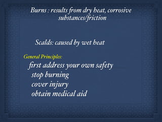 Burns : results from dry heat, corrosive
substances/friction!
!
!! Scalds: caused by wet heat!
!
General Principles:!
ﬁrst address your own safety!
stop burning!
cover injury!
obtain medical aid
 