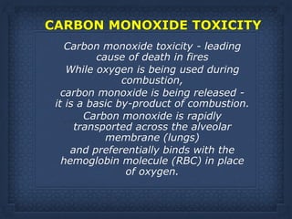 CARBON MONOXIDE TOXICITY 
Carbon monoxide toxicity - leading
cause of death in fires
While oxygen is being used during
combustion,
carbon monoxide is being released -
it is a basic by-product of combustion.
Carbon monoxide is rapidly
transported across the alveolar
membrane (lungs)
and preferentially binds with the
hemoglobin molecule (RBC) in place
of oxygen.
 