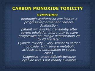 CARBON MONOXIDE TOXICITY 
SYMPTOMS:
neurologic dysfunction can lead to a
progressive/permanent cerebral
dysfunction.
patient will awaken transiently after
severe inhalation injury only to have
progressive neurologic deterioration 24
to 48 hrs later.
Cyanide toxicity - very similar to carbon
monoxide, with severe metabolic
acidosis and obtundation in severe
cases.
Diagnosis - more difficult because
cyanide levels not readily available
 