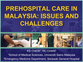 PREHOSPITAL CARE IN
MALAYSIA: ISSUES AND
   CHALLENGES



                  KS CHEW1, HC CHAN2
   1School of Medical Sciences, Universiti Sains Malaysia

2Emergency Medicine Department, Sarawak General Hospital
 