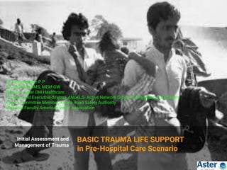 Initial Assessment and
Management of Trauma
BASIC TRAUMA LIFE SUPPORT
in Pre-Hospital Care Scenario
Dr.Venugopalan P P
DA,DNB, MNAMS, MEM-GW
Director ,Aster DM Healthcare
Founder and Executive director ANGELS- Active Network Group of Emergency Life Savers
Expert committee Member, Kerala Road Safety Authority
Regional Faculty American Heart Association
 