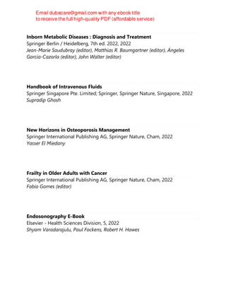 Inborn Metabolic Diseases : Diagnosis and Treatment
Springer Berlin / Heidelberg, 7th ed. 2022, 2022
Jean-Marie Saudubray (editor), Matthias R. Baumgartner (editor), Ángeles
García-Cazorla (editor), John Walter (editor)
Handbook of Intravenous Fluids
Springer Singapore Pte. Limited; Springer, Springer Nature, Singapore, 2022
Supradip Ghosh
New Horizons in Osteoporosis Management
Springer International Publishing AG, Springer Nature, Cham, 2022
Yasser El Miedany
Frailty in Older Adults with Cancer
Springer International Publishing AG, Springer Nature, Cham, 2022
Fabio Gomes (editor)
Endosonography E-Book
Elsevier - Health Sciences Division, 5, 2022
Shyam Varadarajulu, Paul Fockens, Robert H. Hawes
 