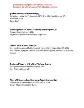 Image registration between MRI and spot mammograms for X-ray
guided stereotactic breast biopsy
Karlsruher Institut für Technologie (KIT). Scientific Publishing c/o KIT-
Bibliothek, 2024
Sarah Said
Radiology Without Tears: Mastering Radiology OSCEs
Elsevier Health Sciences, 2024
Satyendra Raghuwanshi; Sandeep Singh Awal
Clinical Atlas of Bone SPECT/CT
Springer International Publishing AG, 1st ed. 2023, 1st ed. 2024, PT, 2024
Tim Van den Wyngaert (editor), Gopinath Gnanasegaran (editor), Klaus Strobel
(editor)
Tricks and Traps in MRI of the Pituitary Region
Springer International Publishing AG, 2024
Jean-François Bonneville
Atlas of Ultrasound and Anatomy: Facial Rejuvenation
Thieme Medical Publishers, Incorporated, 1, 2024
Steven Weiner, Christopher Surek
 