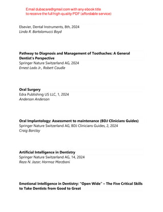 Dental Instruments A Pocket Guide 8th Edition
Elsevier, Dental Instruments, 8th, 2024
Linda R. Bartolomucci Boyd
Pathway to Diagnosis and Management of Toothaches: A General
Dentist's Perspective
Springer Nature Switzerland AG, 2024
Ernest Lado Jr., Robert Caudle
Oral Surgery
Edra Publishing US LLC, 1, 2024
Anderson Anderson
Oral Implantology: Assessment to maintenance (BDJ Clinicians Guides)
Springer Nature Switzerland AG, BDJ Clinicians Guides, 2, 2024
Craig Barclay
Artificial Intelligence in Dentistry
Springer Nature Switzerland AG, 14, 2024
Reza N. Jazar; Hormoz Marzbani
Emotional Intelligence in Dentistry: “Open Wide” – The Five Critical Skills
to Take Dentists from Good to Great
 