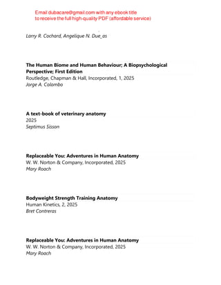 Elsevier - Health Sciences Division, 2025
Larry R. Cochard, Angelique N. Due_as
The Human Biome and Human Behaviour; A Biopsychological
Perspective; First Edition
Routledge, Chapman & Hall, Incorporated, 1, 2025
Jorge A. Colombo
A text-book of veterinary anatomy
2025
Septimus Sisson
Replaceable You: Adventures in Human Anatomy
W. W. Norton & Company, Incorporated, 2025
Mary Roach
Bodyweight Strength Training Anatomy
Human Kinetics, 2, 2025
Bret Contreras
Replaceable You: Adventures in Human Anatomy
W. W. Norton & Company, Incorporated, 2025
Mary Roach
 
