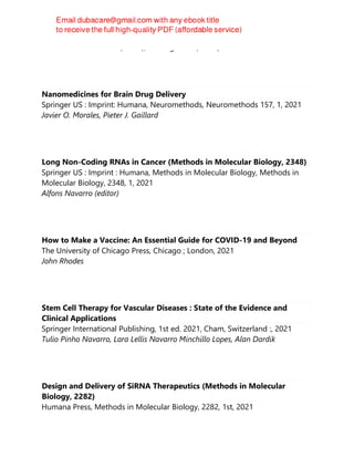 Gokare A. Ravishankar (editor), A. Ranga Rao (editor)
Nanomedicines for Brain Drug Delivery
Springer US : Imprint: Humana, Neuromethods, Neuromethods 157, 1, 2021
Javier O. Morales, Pieter J. Gaillard
Long Non-Coding RNAs in Cancer (Methods in Molecular Biology, 2348)
Springer US : Imprint : Humana, Methods in Molecular Biology, Methods in
Molecular Biology, 2348, 1, 2021
Alfons Navarro (editor)
How to Make a Vaccine: An Essential Guide for COVID-19 and Beyond
The University of Chicago Press, Chicago ; London, 2021
John Rhodes
Stem Cell Therapy for Vascular Diseases : State of the Evidence and
Clinical Applications
Springer International Publishing, 1st ed. 2021, Cham, Switzerland :, 2021
Tulio Pinho Navarro, Lara Lellis Navarro Minchillo Lopes, Alan Dardik
Design and Delivery of SiRNA Therapeutics (Methods in Molecular
Biology, 2282)
Humana Press, Methods in Molecular Biology, 2282, 1st, 2021
 
